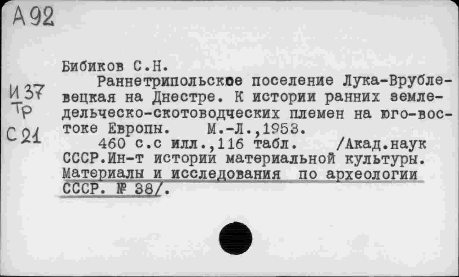 ﻿А 92
Бибиков С.Н.
Раннетрипольское поселение Лука-Врубле И 5т вецкая на Днестре. К истории ранних эемле-'Р дельческо-скотоводческих племен на юго-вос токе Европы.	м.-Л., 1953.
460 с.с илл.,116 табл. /Акад.наук СССР.Ин-т истории материальной культуры. Материалы и исследования по археологии СССР. № 38?~.	““